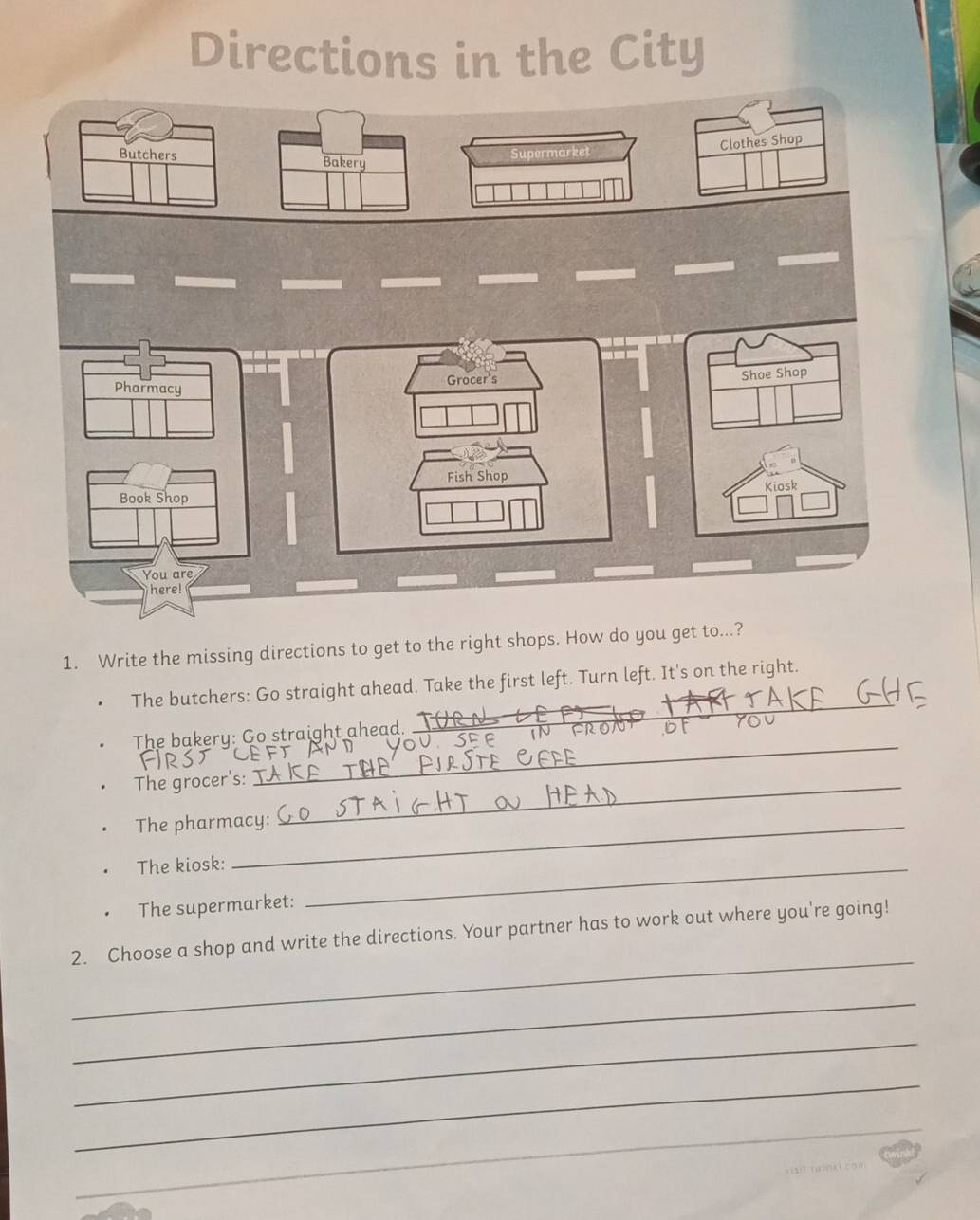 Directions in the City 
ree Clothes Shop 
Butchers Bakery 
Pharmacy Grocer's 
Shae Shop 
Fish Shop 
Kiosk 
Book Shop 
You are 
ere! 
1. Write the missing directions to get to the right shops. How do you get to...? 
_ 
The butchers: Go straight ahead. Take the first left. Turn left. It's on the right. 
_ 
The bakery: Go straight ahead. 
_ 
The grocer's:_ 
The pharmacy: 
The kiosk:_ 
The supermarket: 
_ 
2. Choose a shop and write the directions. Your partner has to work out where you're going! 
_ 
_ 
_ 
_ 
_ 
_