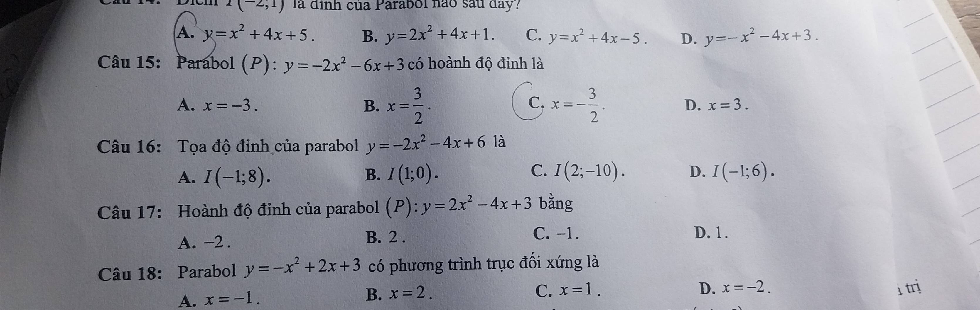 I(-2,1) la định của Parabol nào sau day?
A. y=x^2+4x+5. B. y=2x^2+4x+1. C. y=x^2+4x-5. D. y=-x^2-4x+3. 
Câu 15: Parabol (P): y=-2x^2-6x+3 có hoành độ đinh là
A. x=-3. B. x= 3/2 . x=- 3/2 . 
C,
D. x=3. 
Câu 16: Tọa độ đỉnh của parabol y=-2x^2-4x+6 là
A. I(-1;8). I(1;0). I(2;-10). I(-1;6). 
B.
C.
D.
Câu 17: Hoành độ đỉnh của parabol (P):y=2x^2-4x+3 bằng
A. −2.
B. 2. C. -1. D. 1.
Câu 18: Parabol y=-x^2+2x+3 có phương trình trục đối xứng là
D. x=-2. trị
A. x=-1.
B. x=2. C. x=1.