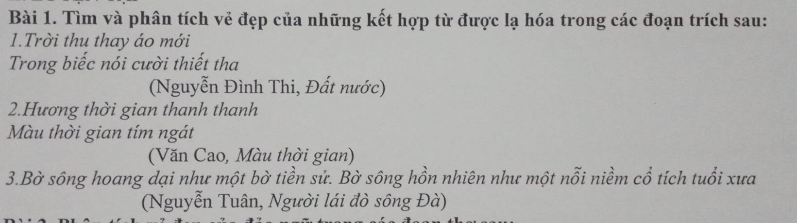 Tìm và phân tích vẻ đẹp của những kết hợp từ được lạ hóa trong các đoạn trích sau: 
1.Trời thu thay áo mới 
Trong biếc nói cười thiết tha 
(Nguyễn Đình Thi, Đất nước) 
2.Hương thời gian thanh thanh 
Màu thời gian tím ngát 
(Văn Cao, Màu thời gian) 
3.Bờ sông hoang dại như một bờ tiền sử. Bờ sông hồn nhiên như một nỗi niềm cổ tích tuổi xưa 
(Nguyễn Tuân, Người lái đò sông Đà)