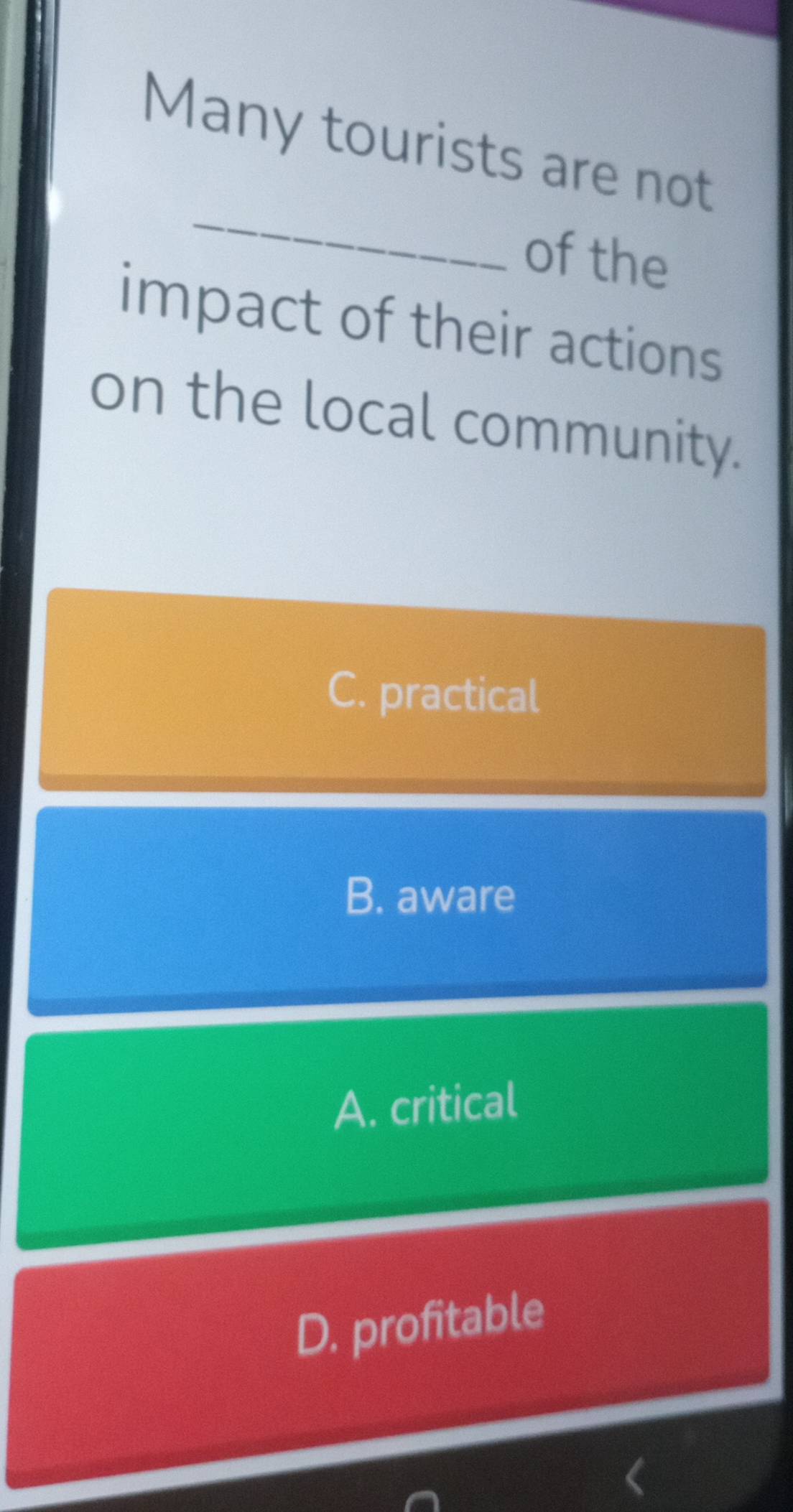 Many tourists are not
_
of the
impact of their actions
on the local community.
C. practical
B. aware
A. critical
D. profitable