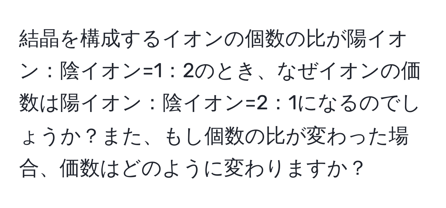 結晶を構成するイオンの個数の比が陽イオン：陰イオン=1：2のとき、なぜイオンの価数は陽イオン：陰イオン=2：1になるのでしょうか？また、もし個数の比が変わった場合、価数はどのように変わりますか？