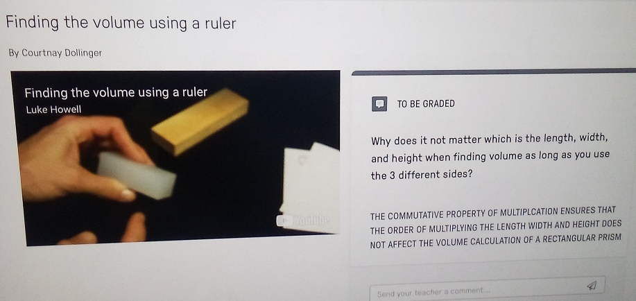 Finding the volume using a ruler 
By Courtnay Dollinger 
. 
TO BE GRADED 
hy does it not matter which is the length, width, 
nd height when finding volume as long as you use 
he 3 different sides? 
HE COMMUTATIVE PROPERTY OF MULTIPLCATION ENSURES THAT 
E ORDER OF MULTIPLYING THE LENGTH WIDTH AND HEIGHT DOES 
OT AFFECT THE VOLUME CALCULATION OF A RECTANGULAR PRISM 
Send your teacher a comment..