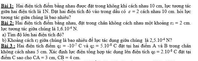 Hai điện tích điểm bằng nhau được đặt trong không khí cách nhau 10 cm, lực tương tác 
giữa hai điện tích là 1N. Đặt hai điện tích đó vào trong dầu có varepsilon =2 cách nhau 10 cm. hỏi lực 
tương tác giữa chúng là bao nhiêu? 
Bài 2: Hai điện tích điểm bằng nhau, đặt trong chân không cách nhau một khoảng r_1=2cm. 
lực tương tác giữa chúng là 1,6.10^(-4)N. 
a) Tìm độ lớn hai điện tích đó? 
b) Khoảng cách r2 giữa chúng là bao nhiêu để lực tác dụng giữa chúng là 2,5.10^(-4)N ? 
Bài 3 : Hai điện tích điểm q_1=-10^(-7)C và q_2=5.10^(-8)C đặt tại hai điểm A và B trong chân 
không cách nhau 5 cm. Xác định lực điện tổng hợp tác dụng lên điện tích qo=2.10^(-8)C đặt tại 
điểm C sao cho CA=3cm, CB=4cm.