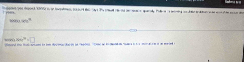 Submit test 
Suppore you deposit $9000 in an investment account that pays 2% annual interest compounded quarterly. Perform the following calculation to determine the value of the sccount afte 
I yoars.
4tan (1008)^cot 
arctan (1(1.008)^20=□
(Round the final answer to two decimal places as needed. Round all intermediate values to six decimal places as needed.)