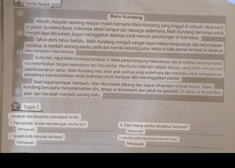 Cerita Kedua
Malin Kundang
Alkisah, hiduplah seorang nelayan miskin bernama Malin Kundang yang tinggal di sebuah desa kecil
di pesisir Sumatera Barat, Indonesia. Meski berasal dari keluarga sederhana, Malin Kundang bermimpi untuk
menjadi kaya dan sukses. Ia pun meninggalkan desanya untuk mencari peruntungan di kota besar.
Tahun demi tahun berlalu, Malin Kundang menjadi sangat kaya melalui kerja keras dan kecerdasan
bisnisnya. Ia menikahi seorang wanita cantik dan memiliki seorang putra, tetapi ia tidak pernah kembali ke desanya
atau mengakui masa lalunya.
Suatu hari, kapal Malin Kundang berlabuh di dekat pantai kampung halamannya, dan ia melihat seorang wanita
tua melambaikan tangan kepadanya dari tepi pantai. Wanita itu tidak lain adalah ibunya, yang telah mencarinya
selama bertahun-tahun. Malin Kundang malu akan asal usulnya yang sederhana dan menolak untuk mengakuinya,
sebaliknya memerintahkan anak buahnya untuk berlayar dan meninggalkan pantai.
Saat kapal berlayar menjauh, tiba-tiba badai datang dan kapal dihantam ombak besar. Malin
Kundang berusaha menyelamatkan diri, tetapi ia terpeleset dan jatuh ke geladak. Di sana, ia tersambar
petir dan berubah menjadi patung batu.
Tugas 2
Jawaban berdasarkan pendapat Anda.
1. Pernahkah Anda mendengar cerita itu? 3. Dari mana cerita tersebut berasal?
Menjawab: _Menjawab:
_
2. Apakah Anda menyukai ceritanya? 4. Jenis teks apakah yang terdapat pada teks di atas?
Menjawab: _Menjawab:
_