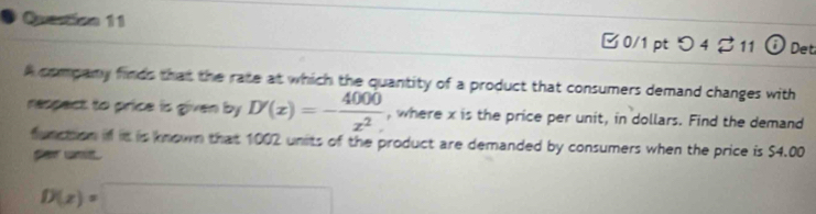 Quection 11 □0/1 pt つ 4♂ 11 0 Det 
A company finds that the rate at which the quantity of a product that consumers demand changes with 
respect to price is given by D'(x)=- 4000/x^2  , where x is the price per unit, in dollars. Find the demand 
function if it is known that 1002 units of the product are demanded by consumers when the price is $4.00
far unt.
D(z)=□