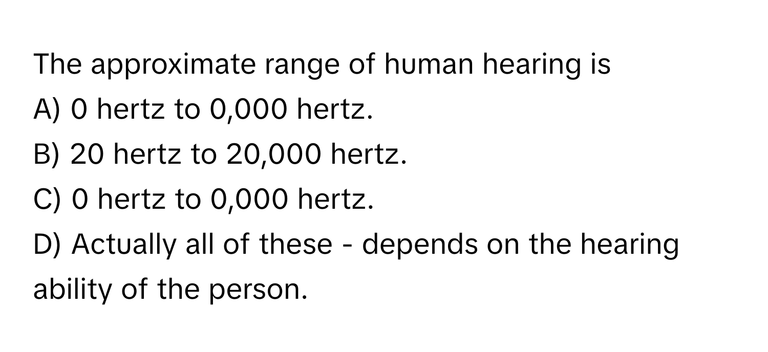 The approximate range of human hearing is
A) 0 hertz to 0,000 hertz.
B) 20 hertz to 20,000 hertz.
C) 0 hertz to 0,000 hertz.
D) Actually all of these - depends on the hearing ability of the person.