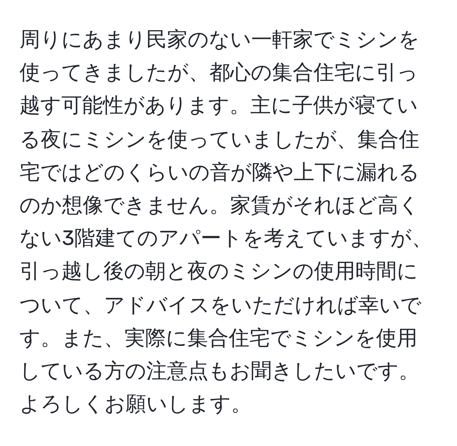 周りにあまり民家のない一軒家でミシンを使ってきましたが、都心の集合住宅に引っ越す可能性があります。主に子供が寝ている夜にミシンを使っていましたが、集合住宅ではどのくらいの音が隣や上下に漏れるのか想像できません。家賃がそれほど高くない3階建てのアパートを考えていますが、引っ越し後の朝と夜のミシンの使用時間について、アドバイスをいただければ幸いです。また、実際に集合住宅でミシンを使用している方の注意点もお聞きしたいです。よろしくお願いします。