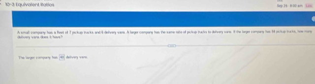 10-3 Equivalent Ratios Sep 26 - 8:00 am Lss 
deivery vare does it have? A small company has a fleet of 7 pickup trucks and 6 delivery vans. A laeger company has the same ratio off pickup trucks to delivery vans. If the larger company has 14 pickup trucks, how mny 
The larger companry has 43 delivery varn.