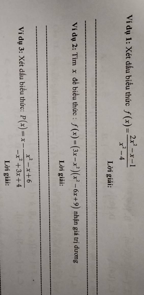 Ví dụ 1: Xét dấu biểu thức f(x)= (2x^2-x-1)/x^2-4 
Lời giải:
_
_
_
_
_
Ví dụ 2: Tìm x đề biểu thức : f(x)=(3x-x^2)(x^2-6x+9) nhận giá trị dương
Lời giải:
_
_
Ví dụ 3: Xét dấu biểu thức: P(x)=x- (x^2-x+6)/-x^2+3x+4 
Lời giải: