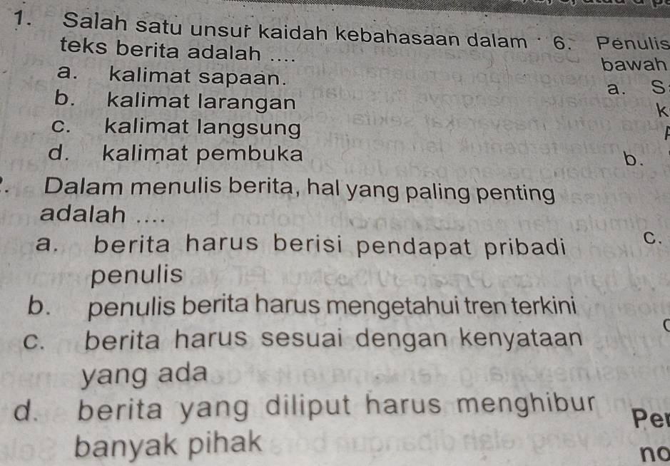 Salah satu unsur kaidah kebahasaan dalam 6. Penulis
teks berita adalah ....
bawah
a. kalimat sapaan.
b. kalimat larangan a. S
k
c. kalimat langsung
d. kalimat pembuka
b.
Dalam menulis berita, hal yang paling penting
adalah ....
a. berita harus berisi pendapat pribadi
C.
penulis
b. penulis berita harus mengetahui tren terkini
(
c. berita harus sesuai dengan kenyataan
yang ada
d. berita yang diliput harus menghibur Per
banyak pihak
no