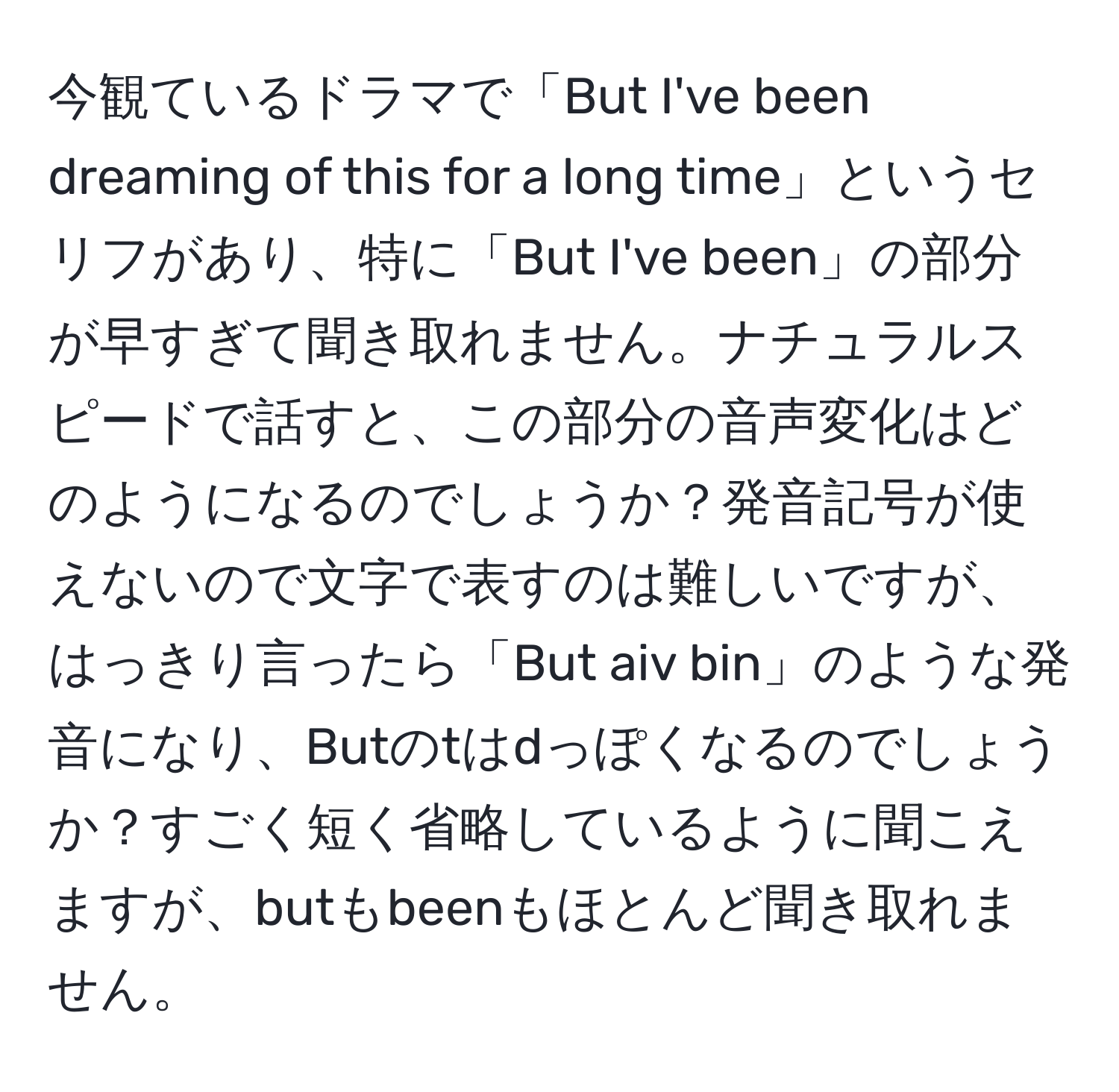 今観ているドラマで「But I've been dreaming of this for a long time」というセリフがあり、特に「But I've been」の部分が早すぎて聞き取れません。ナチュラルスピードで話すと、この部分の音声変化はどのようになるのでしょうか？発音記号が使えないので文字で表すのは難しいですが、はっきり言ったら「But aiv bin」のような発音になり、Butのtはdっぽくなるのでしょうか？すごく短く省略しているように聞こえますが、butもbeenもほとんど聞き取れません。