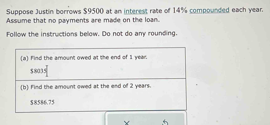 Suppose Justin borrows $9500 at an interest rate of 14% compounded each year. 
Assume that no payments are made on the loan. 
Follow the instructions below. Do not do any rounding.