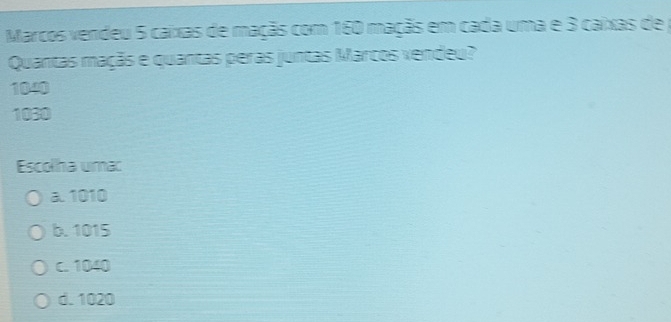 Marcos vendeu 5 caixas de maçãs com 160 maçãs em cada uma e 3 caixas de 
Quantas maçãs e quantas peras juntas Marcos vendeu?
1040
1030
Escolha umac
a. 1010
b. 1015
c. 1040
d. 1020