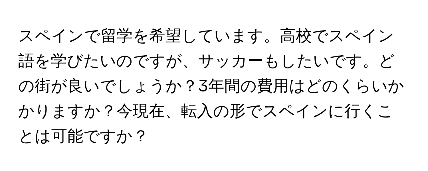 スペインで留学を希望しています。高校でスペイン語を学びたいのですが、サッカーもしたいです。どの街が良いでしょうか？3年間の費用はどのくらいかかりますか？今現在、転入の形でスペインに行くことは可能ですか？