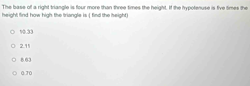 The base of a right triangle is four more than three times the height. If the hypotenuse is five times the
height find how high the triangle is ( find the height)
10.33
2.11
8.63
0.70