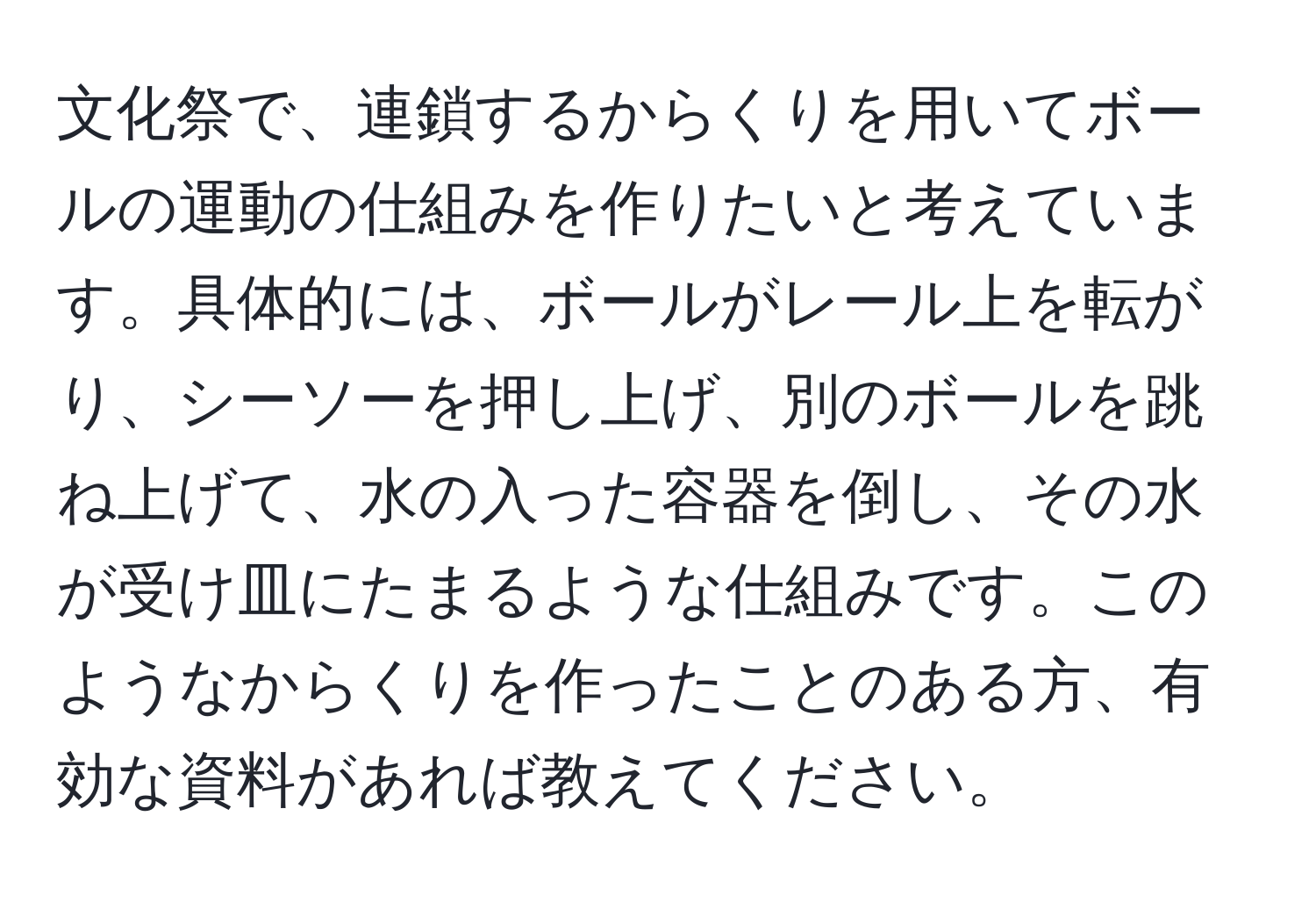 文化祭で、連鎖するからくりを用いてボールの運動の仕組みを作りたいと考えています。具体的には、ボールがレール上を転がり、シーソーを押し上げ、別のボールを跳ね上げて、水の入った容器を倒し、その水が受け皿にたまるような仕組みです。このようなからくりを作ったことのある方、有効な資料があれば教えてください。