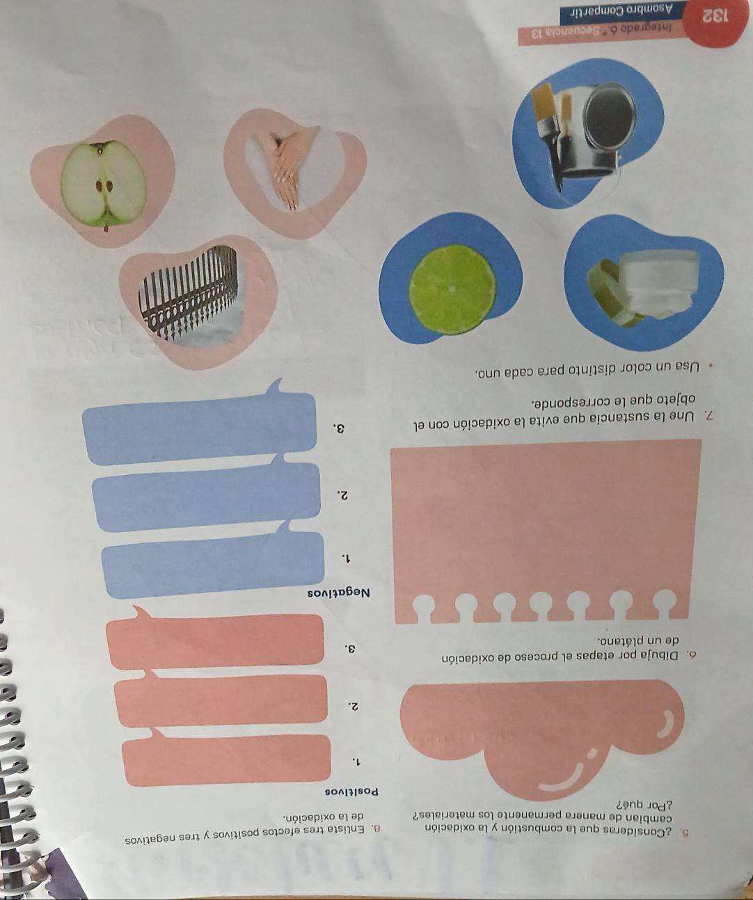 ¿Consideras que la combustión y la oxidación 8. Enlista tres efectos positivos y tres negativos 
cambian de manera permanente los materiales? de la oxidación. 
¿Por qué? 
ositivos 
1. 
2. 
6. Dibuja por etapas el proceso de oxidación 
de un plátano. 
3. 
Negativos 
1. 
2. 
7. Une la sustancia que evita la oxidación con el 3. 
objeto que le corresponde. 
Usa un color distinto para cada uno. 
Integrado 6.º Secuencia 13
132 Asombro Compartir