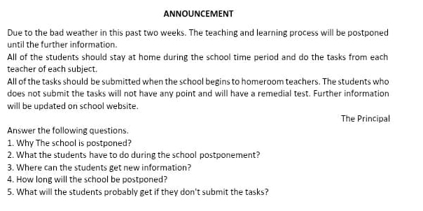 ANNOUNCEMENT 
Due to the bad weather in this past two weeks. The teaching and learning process will be postponed 
until the further information. 
All of the students should stay at home during the school time period and do the tasks from each 
teacher of each subject. 
All of the tasks should be submitted when the school begins to homeroom teachers. The students who 
does not submit the tasks will not have any point and will have a remedial test. Further information 
will be updated on school website. 
The Principal 
Answer the following questions. 
1. Why The school is postponed? 
2. What the students have to do during the school postponement? 
3. Where can the students get new information? 
4. How long will the school be postponed? 
5. What will the students probably get if they don't submit the tasks?