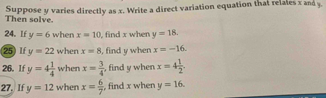 Suppose y varies directly as x. Write a direct variation equation that relates x and y. 
Then solve. 
24. If y=6 when x=10 , find x when y=18. 
25) If y=22 when x=8 , find y when x=-16. 
26. If y=4 1/4  when x= 3/4  , find y when x=4 1/2 . 
27. If y=12 when x= 6/7  , find x when y=16.