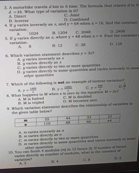 A motorbike travels d km in h time. The formula that relates d to h
d=kh. What type of variation is it?
A. Direct C. Joint
B. Inverse D. Combined
4. If y varies inversely as x, and y=64 when x=16 , find the constant
variation. D. 2408
A. 1024 B. 1204 C. 2048
5. If y varies directly as x, where y=48 when x=4. Find the constant
variation. B. 12 C. 28 D. 128
A. 8
6. Which variation statement describes y=3x ?
A. y varies inversely as x
B. y varies directly as x
C. y varies directly to two or more quantities
D. y varies directly to some quantities and varies inversely to som
other quantities
7. Which of the following is not an example of inverse variation?
A. y= 1400/x  B. y= 1488x/x  C. y= 888/x  D. frac  1/10 x
8. What happens to M when s is zero in the equation M=2s 2
A. M is halved C. M is doubled
B. M is tripled D. M becomes zero
9. Which variation statement describes the relationship of variables in
table below?
A. m varies inversely as n
B. m varies directly as n
C. m varies directly to two or more quantities
D. m varies directly to some quantities and varies inversely to some
other quantities
10. You can finish 4 modules (m) in 12 hours (t). If number of hours
varies directly as number of modules, what is the constant of
D. 2
variation? B. 4
A. 3 C. 8