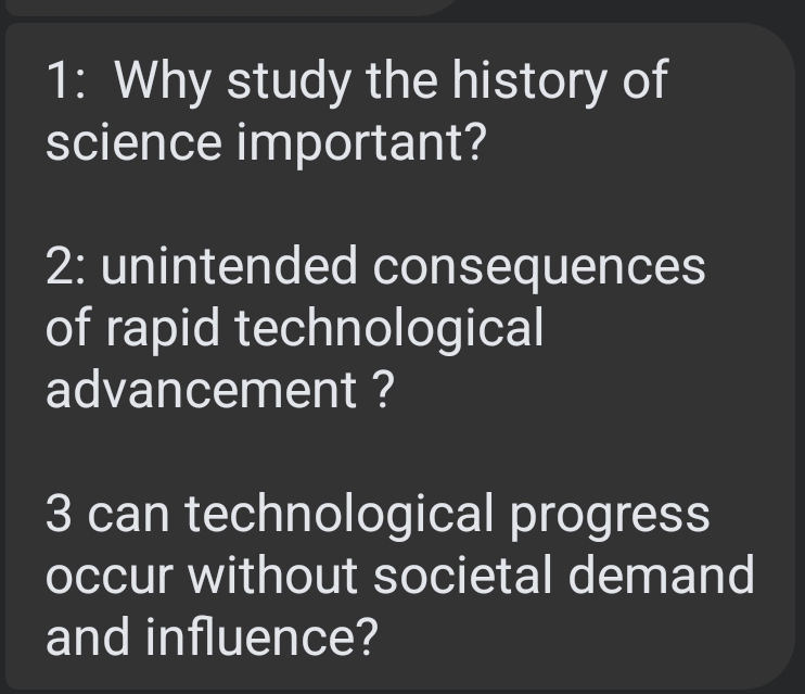 1: Why study the history of 
science important? 
2: unintended consequences 
of rapid technological 
advancement ? 
3 can technological progress 
occur without societal demand 
and influence?