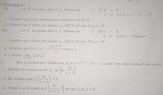 0^+-1
Exercice 4 : 
A) n∈ N^* un entier fixé et ∈t _n définie par : f: [0:1]to R
xto f_n(x)-x^n-(1-x)^2
1. Montrer que f_n est strictement croissante sur [0,1]
2. Montrer qu'il existe un unique a_n∈ ]0_;1[te] que f(a_n)=0
B) n∈ N^* un entier fixé et ∈t _n définie par . ∫ . [0;1]to R
xto f_n(x)-x^nsin (π x)
1. Montrer qu'il existe un unique a_n∈ |0;1| tel que f'(a_n)=0
2. Montrer que f(alpha _n)=-π frac (alpha _n)^n+1ncos (π n_n)
3 Calculer limlimits _nto +∈fty f_n(a_n)
C) Soit f_n la fonction définie par f_n(x)=x^(n+1)-3x^n+2 , pour tout entier naturel non nul a . 
1. Étudier les variations de f_n su1r [0; 3n/n+1 ]. 
2. En déduire que f( 3n/n+1 )<0</tex>. 
3. Montrer qu'il existe alpha ∈ [ 3n/n+1 ;3] tel que f_n(a_n)=0.