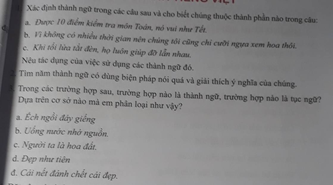 Xác định thành ngữ trong các câu sau và cho biết chúng thuộc thành phần nào trong câu:
đ
a. Được 10 điểm kiểm tra môn Toán, nó vui như Tết.
b. Vì không có nhiều thời gian nên chúng tôi cũng chi cưỡi ngựa xem hoa thôi.
c. Khi tối lửa tắt đèn, họ luôn giúp đỡ lẫn nhau.
Nêu tác dụng của việc sử dụng các thành ngữ đó.
2. Tìm năm thành ngữ có dùng biện pháp nói quá và giải thích ý nghĩa của chúng.
3. Trong các trường hợp sau, trường hợp nào là thành ngữ, trường hợp nảo là tục ngữ?
Dựa trên cơ sở nào mà em phân loại như vậy?
a. Ếch ngồi đáy giếng
b. Uống nước nhớ nguồn.
c. Người ta là hoa đất.
d. Đẹp như tiên
đ. Cái nết đánh chết cái đẹp.