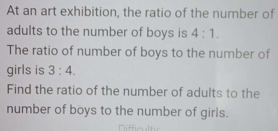 At an art exhibition, the ratio of the number of 
adults to the number of boys is 4:1. 
The ratio of number of boys to the number of 
girls is 3:4. 
Find the ratio of the number of adults to the 
number of boys to the number of girls. 
Difficulty