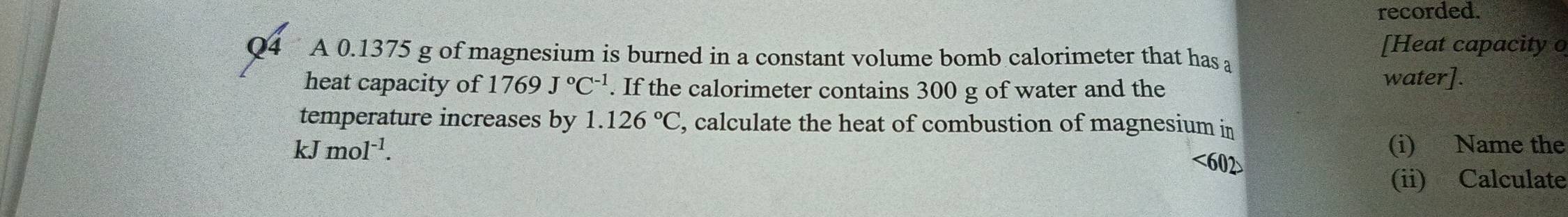 recorded. 
[Heat capacity o 
Q4 A 0.1375 g of magnesium is burned in a constant volume bomb calorimeter that has a 
heat capacity of 1769J°C^(-1). If the calorimeter contains 300 g of water and the 
water]. 
temperature increases by 1.126°C , calculate the heat of combustion of magnesium in
kJmol^(-1). (i) Name the 
<602> 
(ii) Calculate