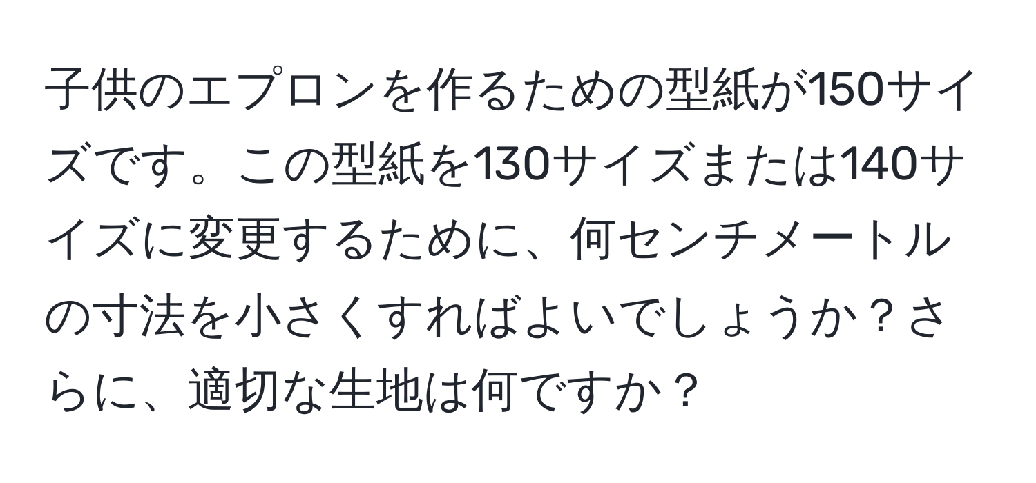 子供のエプロンを作るための型紙が150サイズです。この型紙を130サイズまたは140サイズに変更するために、何センチメートルの寸法を小さくすればよいでしょうか？さらに、適切な生地は何ですか？