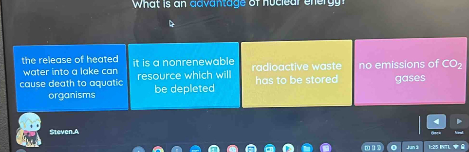 What is an advantage of huclear energy?
the release of heated it is a nonrenewable radioactive waste no emissions of CO_2
water into a lake can
cause death to aquatic resource which will has to be stored gases
be depleted
organisms
Steven.A Back Next
Jun 3 1:25 INTL