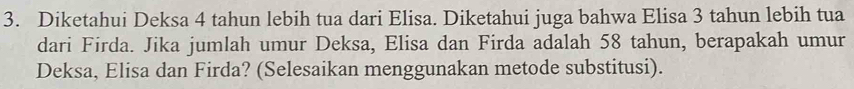 Diketahui Deksa 4 tahun lebih tua dari Elisa. Diketahui juga bahwa Elisa 3 tahun lebih tua 
dari Firda. Jika jumlah umur Deksa, Elisa dan Firda adalah 58 tahun, berapakah umur 
Deksa, Elisa dan Firda? (Selesaikan menggunakan metode substitusi).