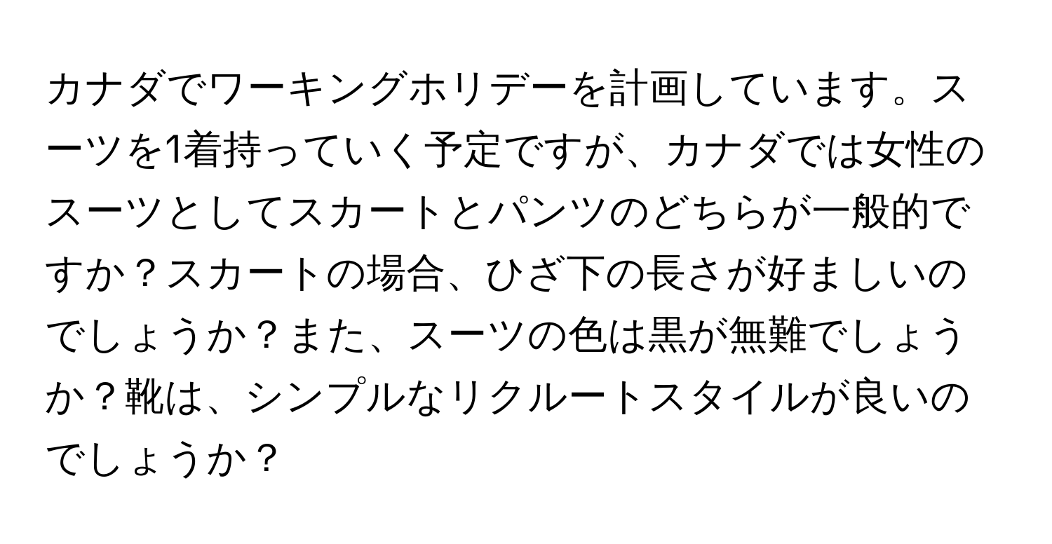 カナダでワーキングホリデーを計画しています。スーツを1着持っていく予定ですが、カナダでは女性のスーツとしてスカートとパンツのどちらが一般的ですか？スカートの場合、ひざ下の長さが好ましいのでしょうか？また、スーツの色は黒が無難でしょうか？靴は、シンプルなリクルートスタイルが良いのでしょうか？