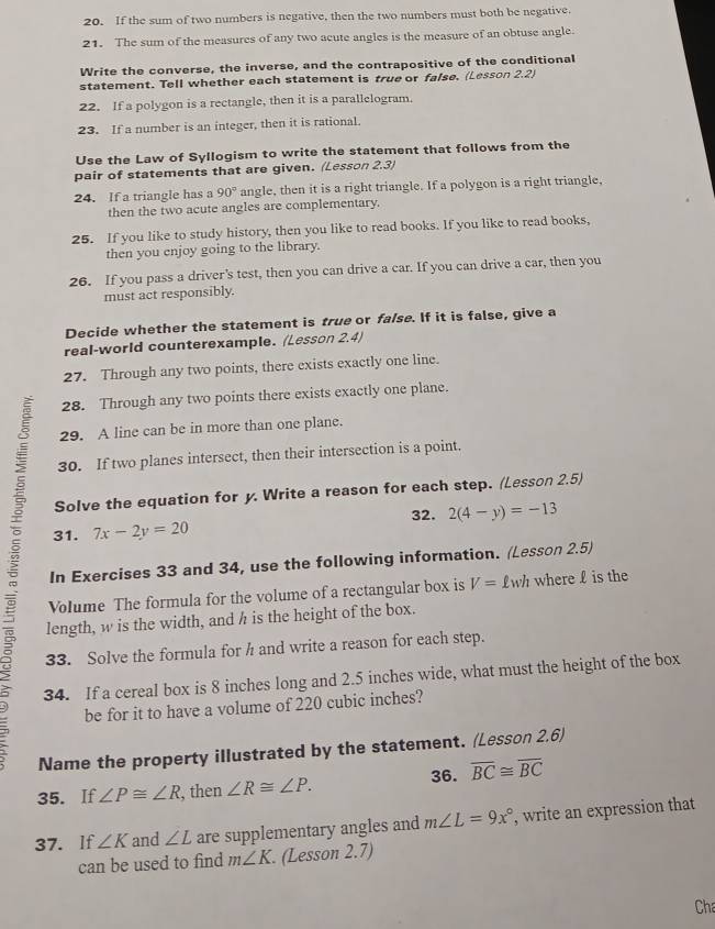 If the sum of two numbers is negative, then the two numbers must both be negative.
21. The sum of the measures of any two acute angles is the measure of an obtuse angle.
Write the converse, the inverse, and the contrapositive of the conditional
statement. Tell whether each statement is true or false. (Lesson 2.2)
22. If a polygon is a rectangle, then it is a parallelogram.
23. If a number is an integer, then it is rational.
Use the Law of Syllogism to write the statement that follows from the
pair of statements that are given. (Lesson 2.3)
24. If a triangle has a 90° angle, then it is a right triangle. If a polygon is a right triangle,
then the two acute angles are complementary.
25. If you like to study history, then you like to read books. If you like to read books,
then you enjoy going to the library.
26. If you pass a driver's test, then you can drive a car. If you can drive a car, then you
must act responsibly.
Decide whether the statement is true or false. If it is false, give a
real-world counterexample. (Lesson 2.4)
27. Through any two points, there exists exactly one line.
28. Through any two points there exists exactly one plane.
29. A line can be in more than one plane.
30. If two planes intersect, then their intersection is a point.
Solve the equation for y. Write a reason for each step. (Lesson 2.5)
31. 7x-2y=20 32. 2(4-y)=-13
 Volume The formula for the volume of a rectangular box is V= £wh where £ is the
In Exercises 33 and 34, use the following information. (Lesson 2.5)
length, w is the width, and h is the height of the box.
33. Solve the formula for h and write a reason for each step.
34. If a cereal box is 8 inches long and 2.5 inches wide, what must the height of the box
be for it to have a volume of 220 cubic inches?
Name the property illustrated by the statement. (Lesson 2,6)
35. If ∠ P≌ ∠ R , then ∠ R≌ ∠ P. 36. overline BC≌ overline BC
37. If ∠ K and ∠ L are supplementary angles and m∠ L=9x° , write an expression that
can be used to find m∠ K. (Lesson 2.7)
Cha