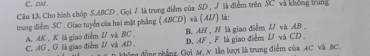 C, DM.
Câu 13. Cho hình chóp S. ABCD. Gọi J là trung điểm của SD , J là điểm trên SC và không trung
trung điểm SC. Giao tuyển của hai mặt phẳng (ABCD) và (AIJ) là:
A. AK , K là giao điểm I và BC , B. AH , H là giao diểm IJ và AB.
C. AG , G là giao điểm và AD , D. AF , F là giao điểm IJ và CD
D không đồng phẳng, Gọi M, N lần lượt là trung điểm của AC và BC.