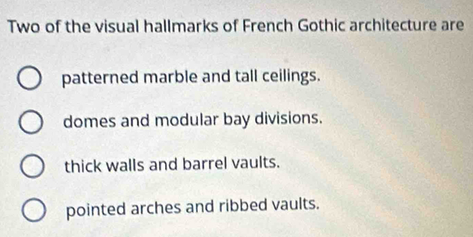 Two of the visual hallmarks of French Gothic architecture are
patterned marble and tall ceilings.
domes and modular bay divisions.
thick walls and barrel vaults.
pointed arches and ribbed vaults.