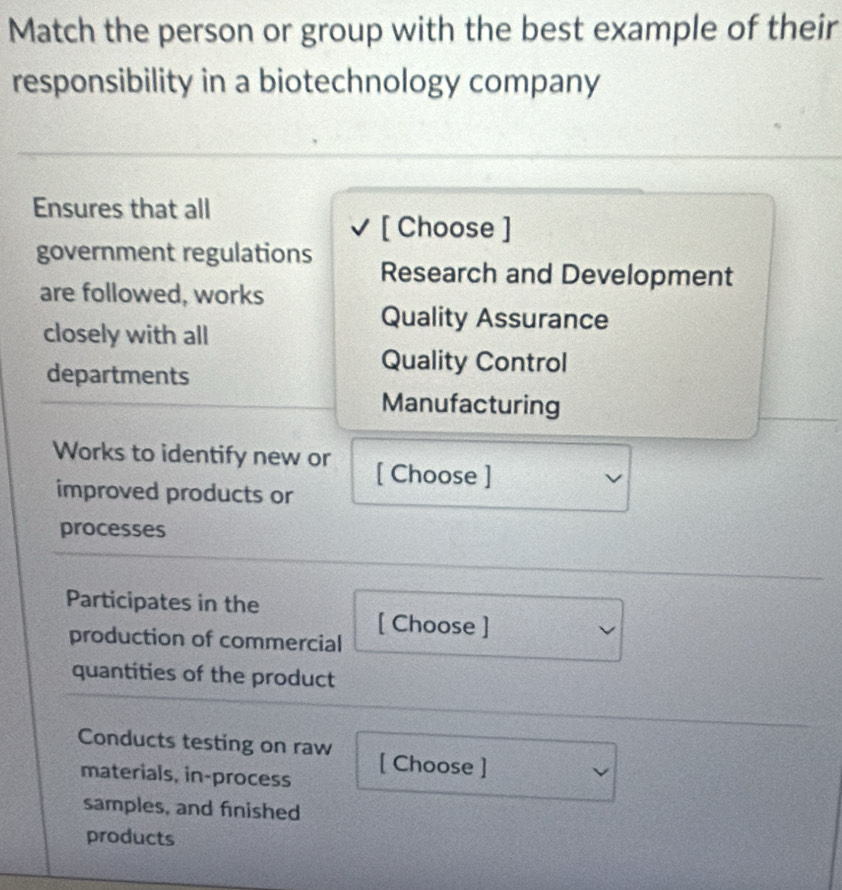 Match the person or group with the best example of their
responsibility in a biotechnology company
Ensures that all
[ Choose ]
government regulations Research and Development
are followed, works
closely with all
Quality Assurance
departments
Quality Control
Manufacturing
Works to identify new or [ Choose ]
improved products or
processes
Participates in the
[ Choose ]
production of commercial
quantities of the product
Conducts testing on raw [ Choose ]
materials, in-process
samples, and finished
products