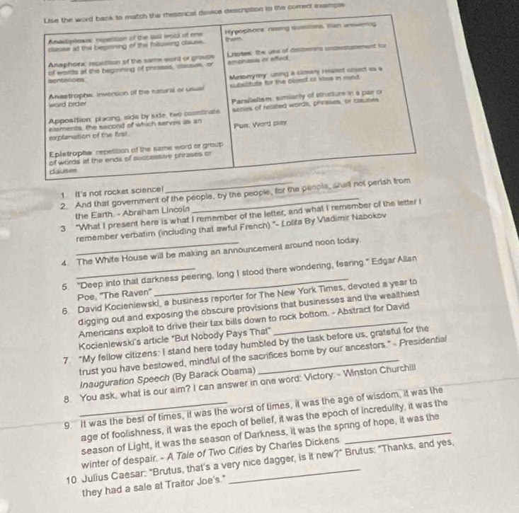 iption tn the corred iample 
1. It's not rocket science 
2. And that government of the people, by the people, for the peo 
the Earth. - Abraham Lincoin 
3 "What I present here is what I remember of the letter, and what I remember of the letter I 
remember verbatim (including that awful French) * Lolifa By Vladimir Nabokov 
4. The White House will be making an announcement around noon today. 
5. "Deep into that darkness peering, long I stood there wondering, fearing" Edgar Allan 
Poe, ''The Raven' 
6. David Kocieniewski, a business reporter for The New York Times, devoted a year to 
digging out and exposing the obscure provisions that businesses and the wealthiest 
Amencans exploit to drive their tax bills down to rock bottom. - Abstract for David 
Kocienlewski's article "But Nobody Pays That" 
7. “My fellow citizens; I stand here today humbled by the task before us, grateful for the 
trust you have bestowed, mindful of the sacrifices borne by our ancestors." = Presidential 
Inauguration Speech (By Barack Obama) 
8. You ask, what is our aim? I can answer in one word: Victory. - Winston Churchill 
9. It was the best of times, it was the worst of times, it was the age of wisdom, it was the 
age of foolishness, it was the epoch of belief, it was the epoch of incredulity, it was the 
season of Light, it was the season of Darkness, it was the spring of hope, it was the 
winter of despair. - A Tale of Two Cities by Charles Dickens 
10. Julius Caesar: "Brutus, that's a very nice dagger, is it new?" Brutus: "Thanks, and yes, 
they had a sale at Traitor Joe's."
