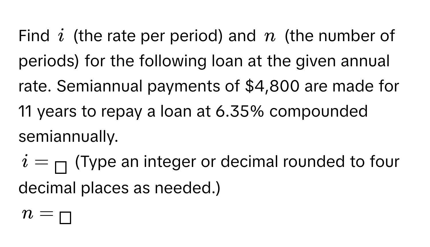 Find $i$ (the rate per period) and $n$ (the number of periods) for the following loan at the given annual rate. Semiannual payments of $4,800 are made for 11 years to repay a loan at 6.35% compounded semiannually. 
$i = boxed $ (Type an integer or decimal rounded to four decimal places as needed.)
$n = boxed $