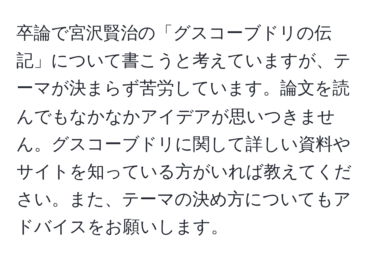 卒論で宮沢賢治の「グスコーブドリの伝記」について書こうと考えていますが、テーマが決まらず苦労しています。論文を読んでもなかなかアイデアが思いつきません。グスコーブドリに関して詳しい資料やサイトを知っている方がいれば教えてください。また、テーマの決め方についてもアドバイスをお願いします。