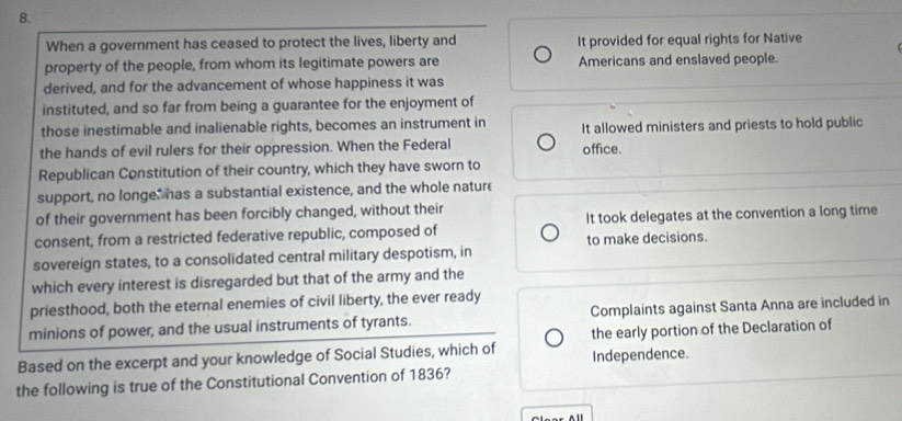 When a government has ceased to protect the lives, liberty and It provided for equal rights for Native
property of the people, from whom its legitimate powers are Americans and enslaved people.
derived, and for the advancement of whose happiness it was
instituted, and so far from being a guarantee for the enjoyment of
those inestimable and inalienable rights, becomes an instrument in It allowed ministers and priests to hold public
the hands of evil rulers for their oppression. When the Federal office.
Republican Constitution of their country, which they have sworn to
support, no longe: has a substantial existence, and the whole nature
of their government has been forcibly changed, without their
consent, from a restricted federative republic, composed of It took delegates at the convention a long time
sovereign states, to a consolidated central military despotism, in to make decisions.
which every interest is disregarded but that of the army and the
priesthood, both the eternal enemies of civil liberty, the ever ready
minions of power, and the usual instruments of tyrants. Complaints against Santa Anna are included in
Based on the excerpt and your knowledge of Social Studies, which of Independence. the early portion of the Declaration of
the following is true of the Constitutional Convention of 1836?