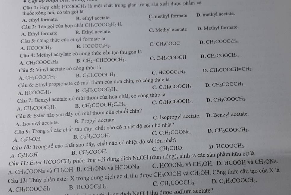 Cấp ấp nhạn biei, i
Câu 1: Hợp chất HCOOCH₃ là một chất trung gian trong sản xuất được phẩm và
thuốc xông hơi, có tên gọi là
A. ethyl formate. B. ethyl acetate. C. methyl formate D. methyl acetate.
Câu 2: Tên gọi của hợp chất CH_3COOC_2H_5Ia
A. Ethyl formate. B. Ethyl acetate. C. Methyl acetate D. Methyl formate.
* Câu 3: Công thức của ethyl formate là
A. HCOOCH₃. B. HCOOC_2H_5. C. CH_3COOC D. CH_3COOC_2H_5.
Câu 4: Methyl acrylate có công thức cầu tạo thu gọn là
A. CH_3COOC_2H_5. B. CH_2=CHCOOCH_3. C. C_2H_5 a OOCH D. CH_3COOCH_3.
Câu 5: Vinyl acetate có công thức là
A. CH_3COOCH_3. B. C_2H_5COOCH_3. C. HCOOC_2H_5. D. CH_3COOCH=CH_2.
Câu 6: Ethyl propionate có mùi thơm của dứa chín, có công thức là
A. HCOOC_2H_5. B. C_2H_5COOC_2H_5. C. C_2H_5COOCH_3. D. CH_3COOCH_3.
Câu 7: : Benzyl acetate có mùi thơm của hoa nhài, có công thức là
A. CH_3COOC_6H_5. B. CH_3COOCH_2C_6H_5. C. C_2H_5COOCH_3. D. CH_3COOCH_3.
Câu 8 : Ester nào sau đây có mùi thơm của chuối chín?
A. Isoamyl acetate. B. Propyl acetate. C. Isopropyl acetate. D. Benzyl acetate.
Câu 9: Trong số các chất sau đây, chất nào có nhiệt độ sôi nhỏ nhất?
A. C_3H_7OH. B. C_2H_5COOH. C. C_2H_5COONa. D. CH_3COOCH_3.
Câu 10: Trong số các chất sau đây, chất nào có nhiệt độ sôi lớn nhất?
A. C_2H_5OH.
B. CH_3 COOH. C. CH_3CHO. D. HCOOCH₃.
Câu 11: Ester HCOOCH₃ phản ứng với dung dịch NaOH (đun nóng), sinh ra các sản phẩm hữu cơ là
A. CH_3 COONa và CH_3OH B. CH_3ONa à và HCOONa. C. HCOONa và CH_3OH. D. HCOOH và CH_3
ONa
Câu 12: Thủy phân ester X trong dung dịch acid, thu được CH_3 COOH và CH_3OH. Công thức cấu tạo của X là
C. CH_3COOCH_3. D.
A. CH_3COOC_2H_5. B. HCOOC_2H_5. C_2H_5COOCH_3.
đ     g  d ị  h NaOH thu được sodium acetate?