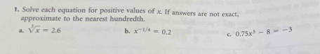 Solve each equation for positive values of x. If answers are not exact, 
approximate to the nearest hundredth. 
a. sqrt[3](x)=2.6 b. x^(-1/4)=0.2 c. 0.75x^5-8=-3