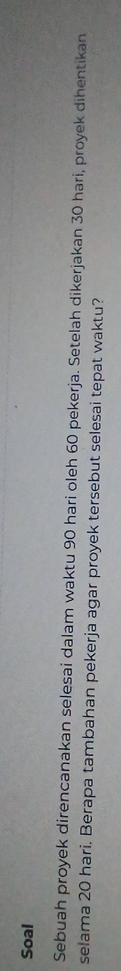 Soal 
Sebuah proyek direncanakan selesai dalam waktu 90 hari oleh 60 pekerja. Setelah dikerjakan 30 hari, proyek dihentikan 
selama 20 hari. Berapa tambahan pekerja agar proyek tersebut selesai tepat waktu?