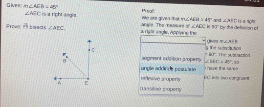 Given: m∠ AEB=45° Proof:
∠ AEC is a right angle. We are given that m∠ AEB=45° and ∠ AEC is a right 
angle. The measure of ∠ AEC is 90° by the definition of 
Prove: vector EB bisects ∠ AEC. a right angle. Applying the 
gives m∠ AEB
g the substitution
=90°
segment addition property ∠ BEC=45° The subtraction 
, so 
angle additic s postulate have the same 
reflexive property EC into two congruent 
transitive property