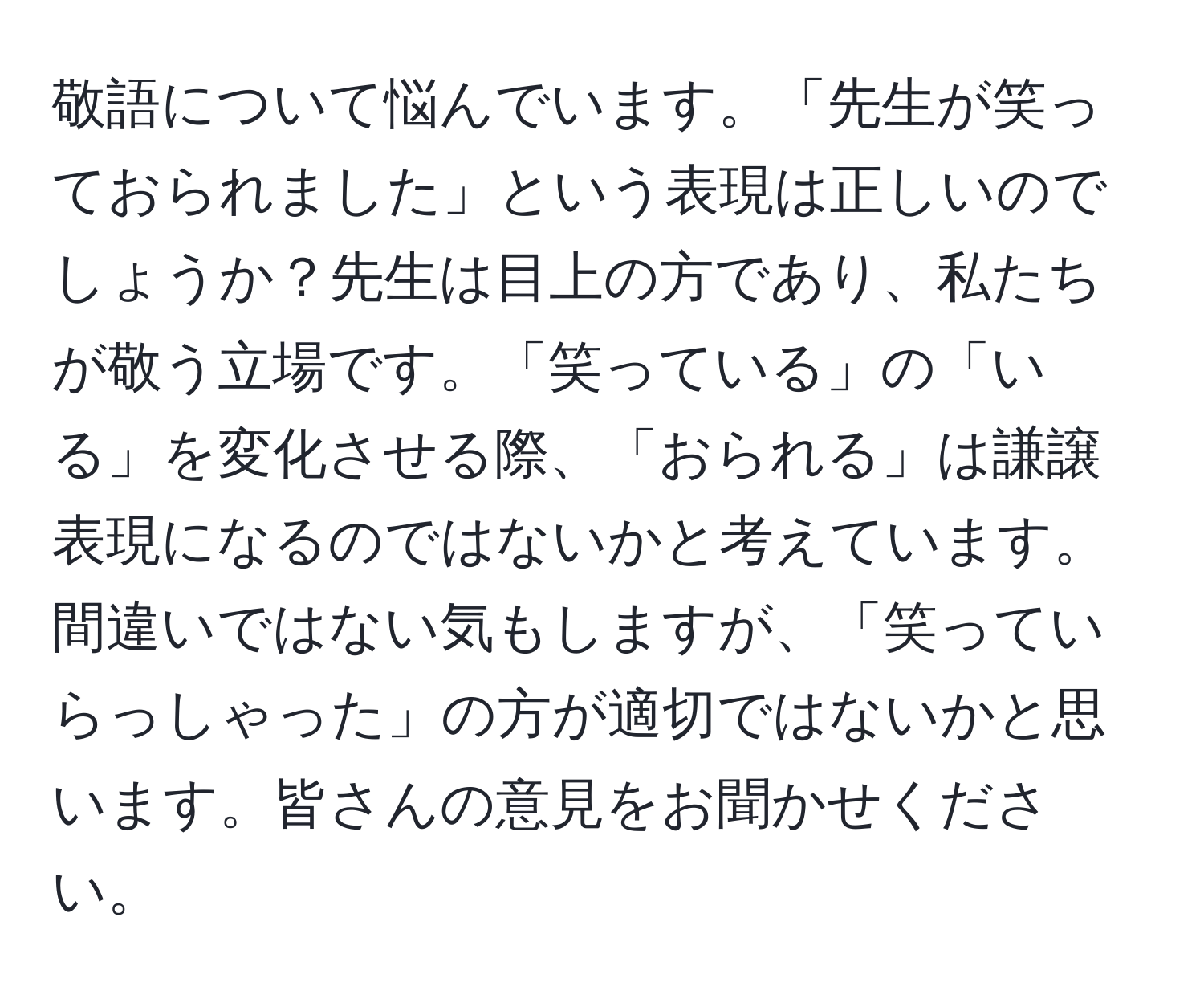 敬語について悩んでいます。「先生が笑っておられました」という表現は正しいのでしょうか？先生は目上の方であり、私たちが敬う立場です。「笑っている」の「いる」を変化させる際、「おられる」は謙譲表現になるのではないかと考えています。間違いではない気もしますが、「笑っていらっしゃった」の方が適切ではないかと思います。皆さんの意見をお聞かせください。