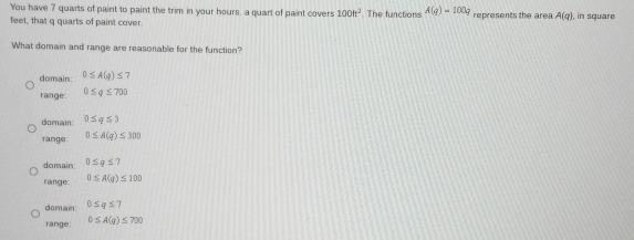 You have 7 quarts of paint to paint the trim in your hours, a quart of paint covers 100h^2
feet, that q quarts of paint cover. The functions A(g)=100g represents the are A(q) , in square
What domain and range are reasonable for the function?
domain 0≤ A(q)≤ 7
range: 0≤ q≤ 700
domain 0≤ q≤ 3
range 0≤ A(q)≤ 300
domain: 0≤ q≤ 7
range 0≤ A(q)≤ 100
domain: 0≤ q≤ 7
range: 0≤ A(q)≤ 700