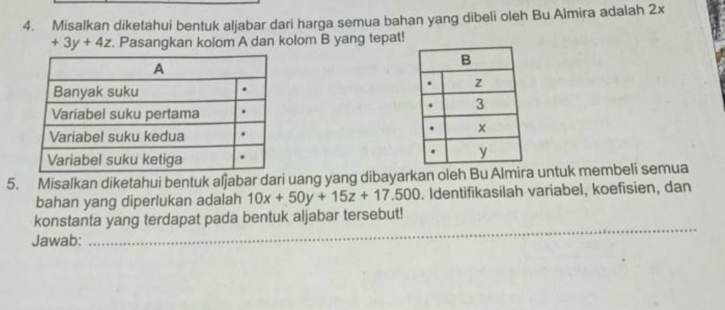 Misalkan diketahui bentuk aljabar dari harga semua bahan yang dibeli oleh Bu Almira adalah 2x
+3y+4z. Pasangkan kolom A dan kolom B yang tepat! 
5. Misalkan diketahui bentuk aljabar dari uang yang dibayarkan oleh Bu Almira untuk membeli semua 
bahan yang diperlukan adalah 10x+50y+15z+17.500. Identifikasilah variabel, koefisien, dan 
__ 
konstanta yang terdapat pada bentuk aljabar tersebut! 
Jawab: