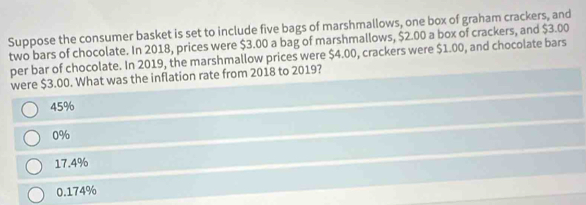 Suppose the consumer basket is set to include five bags of marshmallows, one box of graham crackers, and
two bars of chocolate. In 2018, prices were $3.00 a bag of marshmallows, $2.00 a box of crackers, and $3.00
per bar of chocolate. In 2019, the marshmallow prices were $4.00, crackers were $1.00, and chocolate bars
were $3.00. What was the inflation rate from 2018 to 2019?
45%
0%
17.4%
0.174%